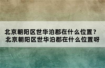 北京朝阳区世华泊郡在什么位置？ 北京朝阳区世华泊郡在什么位置呀